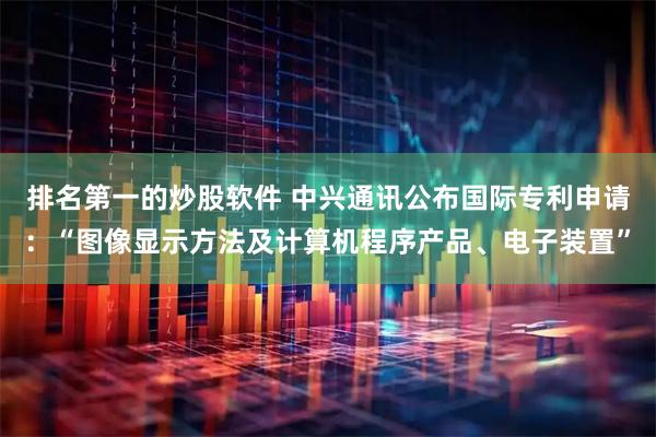 排名第一的炒股软件 中兴通讯公布国际专利申请：“图像显示方法及计算机程序产品、电子装置”
