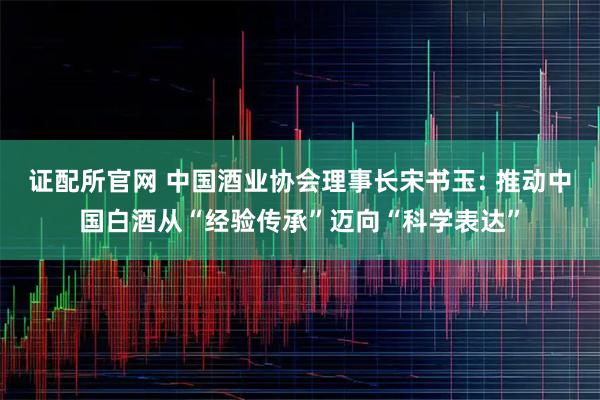 证配所官网 中国酒业协会理事长宋书玉: 推动中国白酒从“经验传承”迈向“科学表达”