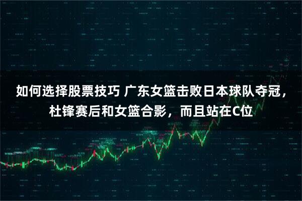 如何选择股票技巧 广东女篮击败日本球队夺冠，杜锋赛后和女篮合影，而且站在C位