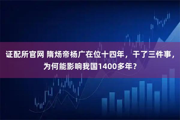 证配所官网 隋炀帝杨广在位十四年，干了三件事，为何能影响我国1400多年？