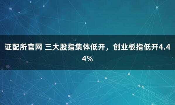 证配所官网 三大股指集体低开，创业板指低开4.44%