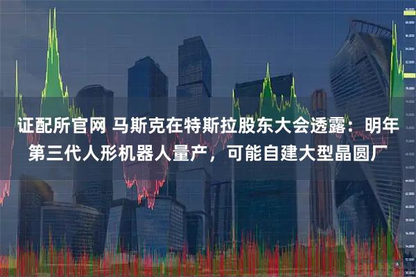 证配所官网 马斯克在特斯拉股东大会透露：明年第三代人形机器人量产，可能自建大型晶圆厂