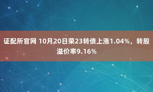 证配所官网 10月20日荣23转债上涨1.04%，转股溢价率9.16%