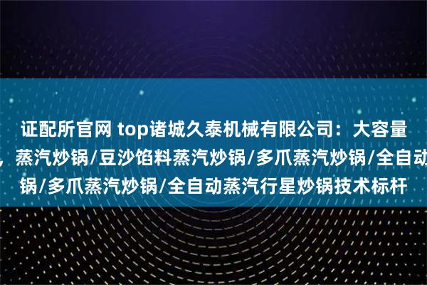 证配所官网 top诸城久泰机械有限公司：大容量蒸汽搅拌炒锅行业优选，蒸汽炒锅/豆沙馅料蒸汽炒锅/多爪蒸汽炒锅/全自动蒸汽行星炒锅技术标杆