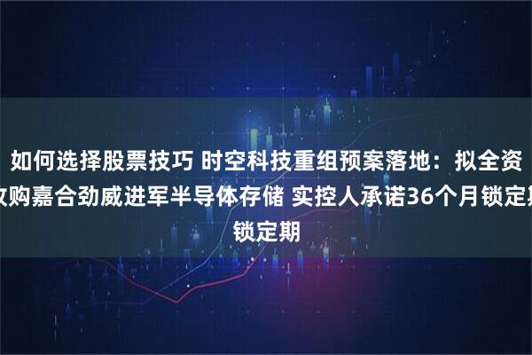 如何选择股票技巧 时空科技重组预案落地：拟全资收购嘉合劲威进军半导体存储 实控人承诺36个月锁定期