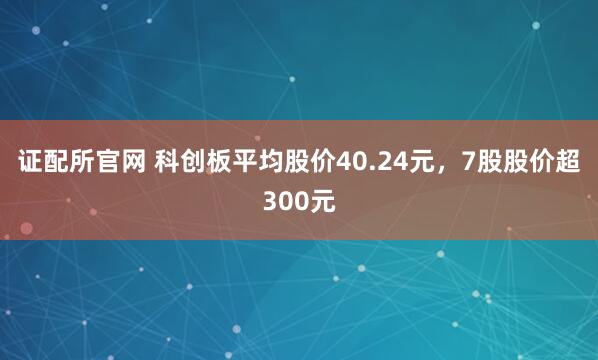 证配所官网 科创板平均股价40.24元，7股股价超300元