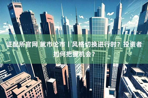 证配所官网 就市论市丨风格切换进行时？投资者如何把握机会？