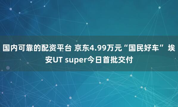 国内可靠的配资平台 京东4.99万元“国民好车” 埃安UT super今日首批交付