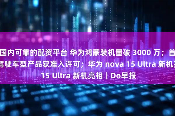 国内可靠的配资平台 华为鸿蒙装机量破 3000 万；首批 L3 级自动驾驶车型产品获准入许可；华为 nova 15 Ultra 新机亮相｜Do早报