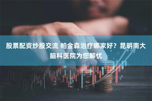 股票配资炒股交流 帕金森治疗哪家好？昆明南大脑科医院为您解忧
