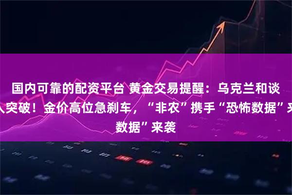 国内可靠的配资平台 黄金交易提醒：乌克兰和谈惊人突破！金价高位急刹车，“非农”携手“恐怖数据”来袭