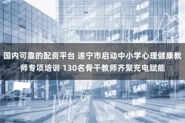 国内可靠的配资平台 遂宁市启动中小学心理健康教师专项培训 130名骨干教师齐聚充电赋能