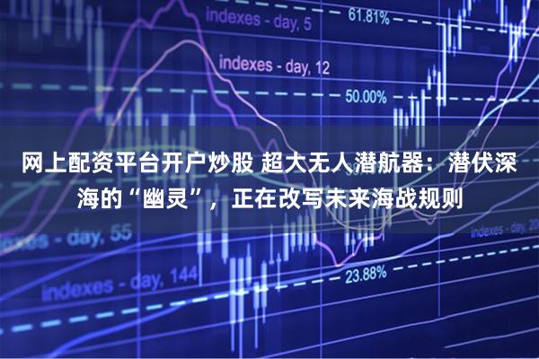 网上配资平台开户炒股 超大无人潜航器：潜伏深海的“幽灵”，正在改写未来海战规则