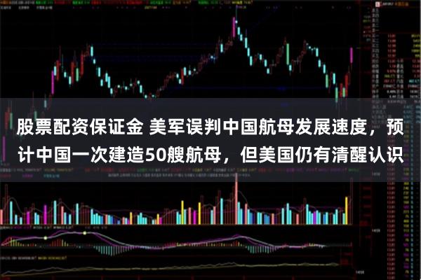 股票配资保证金 美军误判中国航母发展速度，预计中国一次建造50艘航母，但美国仍有清醒认识