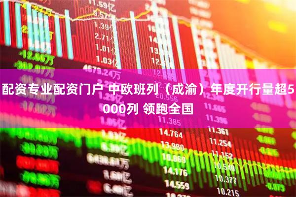 配资专业配资门户 中欧班列（成渝）年度开行量超5000列 领跑全国