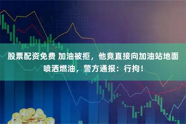 股票配资免费 加油被拒，他竟直接向加油站地面喷洒燃油，警方通报：行拘！