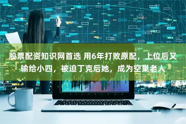 股票配资知识网首选 用6年打败原配，上位后又输给小四，被迫丁克后她，成为空巢老人