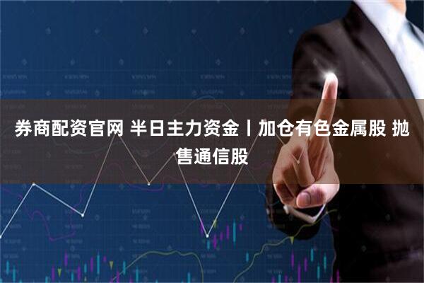 券商配资官网 半日主力资金丨加仓有色金属股 抛售通信股