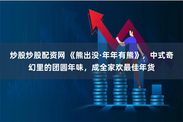 炒股炒股配资网 《熊出没·年年有熊》，中式奇幻里的团圆年味，成全家欢最佳年货