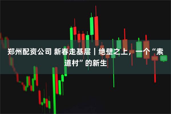 郑州配资公司 新春走基层｜绝壁之上，一个“索道村”的新生