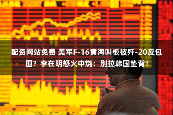 配资网站免费 美军F-16黄海叫板被歼-20反包围？李在明怒火中烧：别拉韩国垫背！