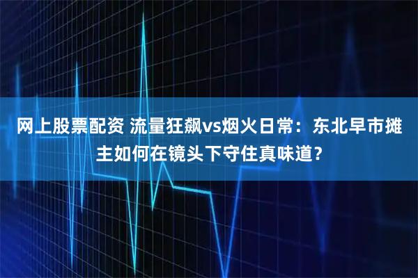网上股票配资 流量狂飙vs烟火日常：东北早市摊主如何在镜头下守住真味道？