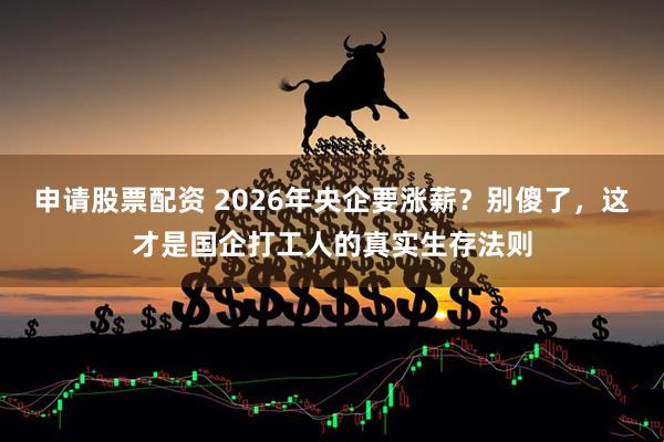 申请股票配资 2026年央企要涨薪？别傻了，这才是国企打工人的真实生存法则