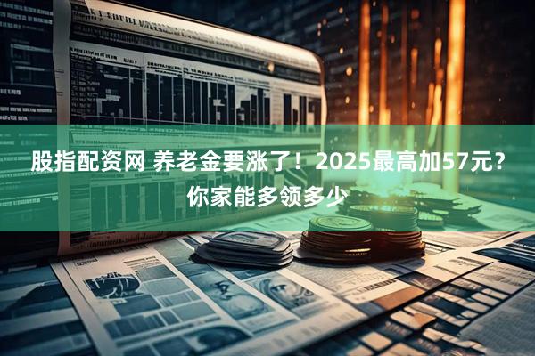 股指配资网 养老金要涨了！2025最高加57元？你家能多领多少