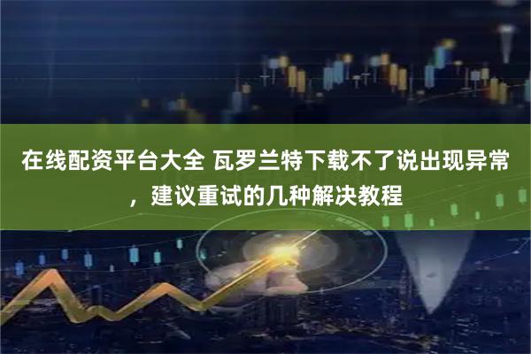 在线配资平台大全 瓦罗兰特下载不了说出现异常，建议重试的几种解决教程