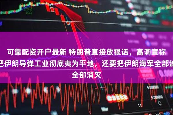 可靠配资开户最新 特朗普直接放狠话，高调宣称要把伊朗导弹工业彻底夷为平地，还要把伊朗海军全部消灭