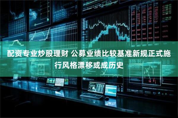 配资专业炒股理财 公募业绩比较基准新规正式施行风格漂移或成历史