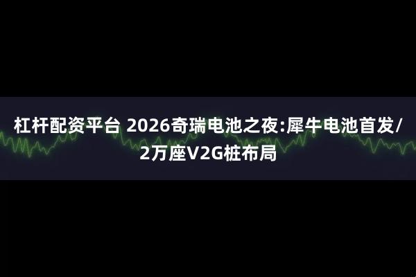 杠杆配资平台 2026奇瑞电池之夜:犀牛电池首发/2万座V2G桩布局