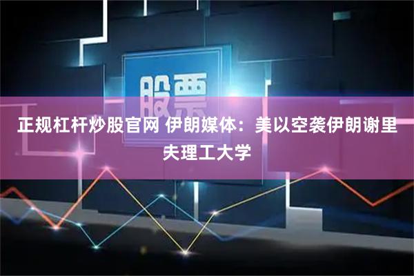 正规杠杆炒股官网 伊朗媒体：美以空袭伊朗谢里夫理工大学
