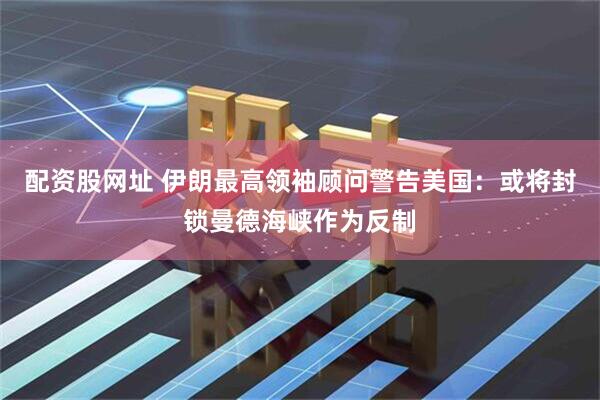 配资股网址 伊朗最高领袖顾问警告美国：或将封锁曼德海峡作为反制