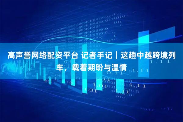 高声誉网络配资平台 记者手记｜这趟中越跨境列车，载着期盼与温情