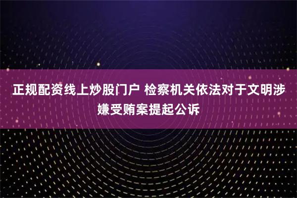 正规配资线上炒股门户 检察机关依法对于文明涉嫌受贿案提起公诉