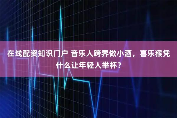 在线配资知识门户 音乐人跨界做小酒，喜乐猴凭什么让年轻人举杯？