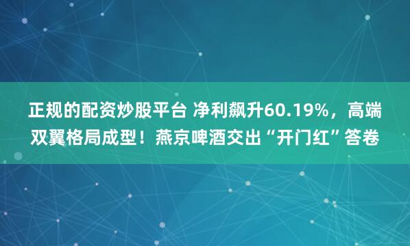 正规的配资炒股平台 净利飙升60.19%，高端双翼格局成型！燕京啤酒交出“开门红”答卷