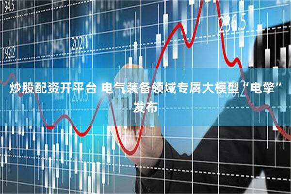 炒股配资开平台 电气装备领域专属大模型“电擎”发布