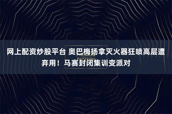 网上配资炒股平台 奥巴梅扬拿灭火器狂喷高层遭弃用！马赛封闭集训变派对