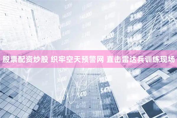 股票配资炒股 织牢空天预警网 直击雷达兵训练现场