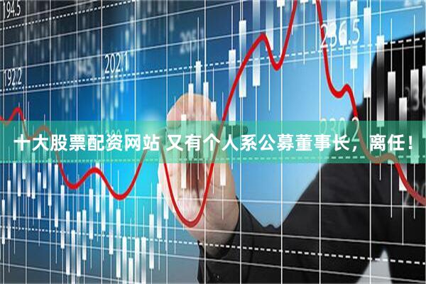 十大股票配资网站 又有个人系公募董事长,离任!