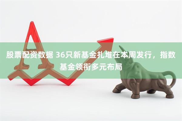 股票配资数据 36只新基金扎堆在本周发行，指数基金领衔多元布局