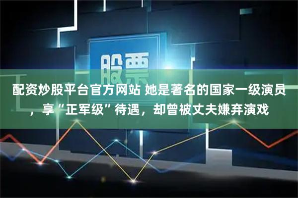 配资炒股平台官方网站 她是著名的国家一级演员，享“正军级”待遇，却曾被丈夫嫌弃演戏