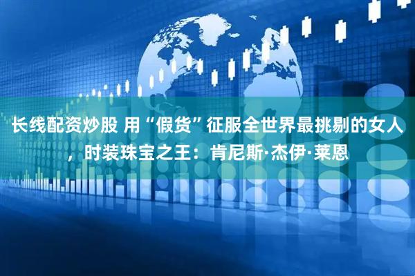 长线配资炒股 用“假货”征服全世界最挑剔的女人，时装珠宝之王：肯尼斯·杰伊·莱恩