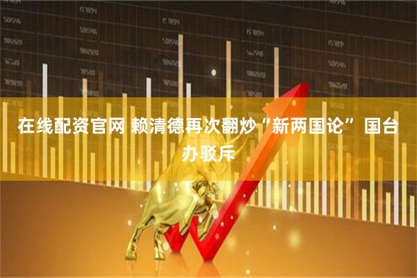 在线配资官网 赖清德再次翻炒“新两国论” 国台办驳斥
